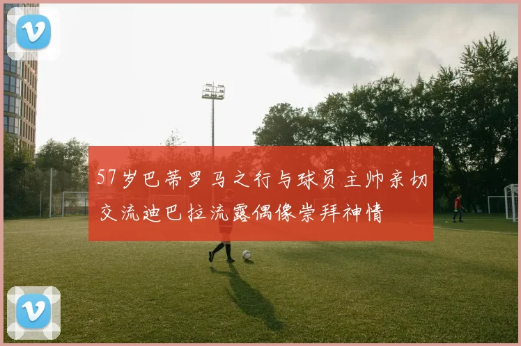 57岁巴蒂罗马之行与球员主帅亲切交流迪巴拉流露偶像崇拜神情