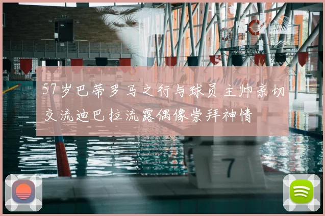 57岁巴蒂罗马之行与球员主帅亲切交流迪巴拉流露偶像崇拜神情