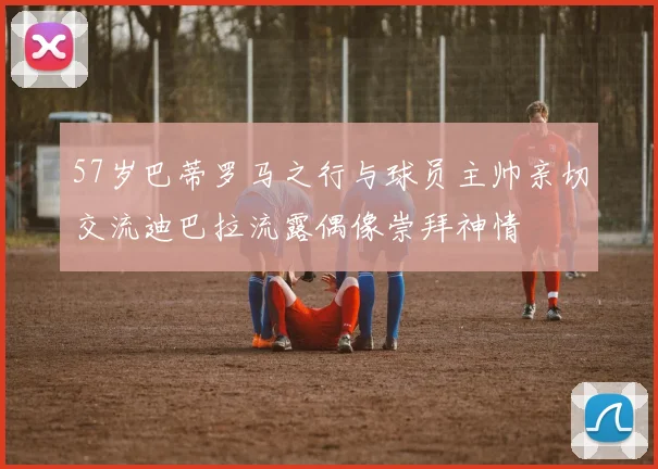 57岁巴蒂罗马之行与球员主帅亲切交流迪巴拉流露偶像崇拜神情