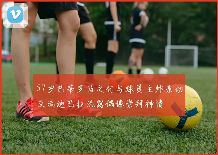 57岁巴蒂罗马之行与球员主帅亲切交流迪巴拉流露偶像崇拜神情
