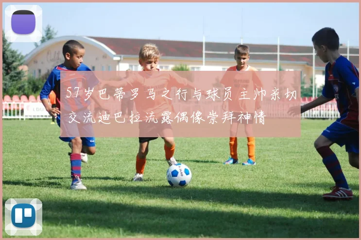 57岁巴蒂罗马之行与球员主帅亲切交流迪巴拉流露偶像崇拜神情